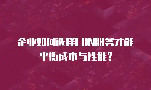 企业如何选择CDN服务才能平衡成本与性能？