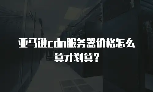 亚马逊cdn服务器价格怎么算才划算？