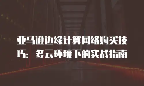 亚马逊边缘计算网络购买技巧：多云环境下的实战指南
