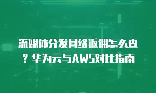 流媒体分发网络返佣怎么查？华为云与AWS对比指南