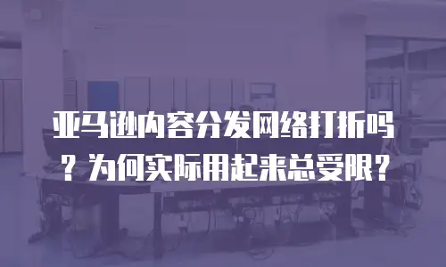 亚马逊内容分发网络打折吗？为何实际用起来总受限？