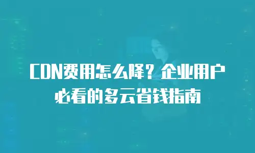 CDN费用怎么降？企业用户必看的多云省钱指南