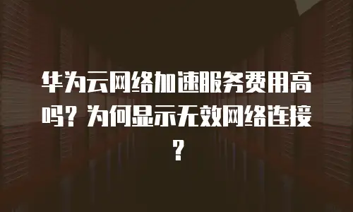 华为云网络加速服务费用高吗？为何显示无效网络连接？