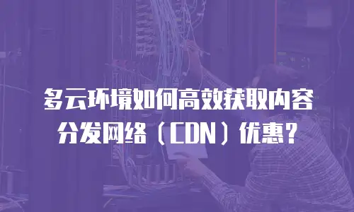 多云环境如何高效获取内容分发网络（CDN）优惠？