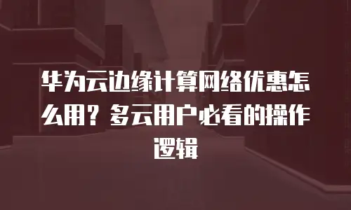 华为云边缘计算网络优惠怎么用？多云用户必看的操作逻辑