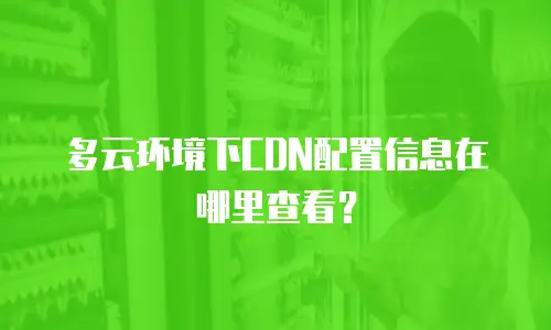 多云环境下CDN配置信息在哪里查看？