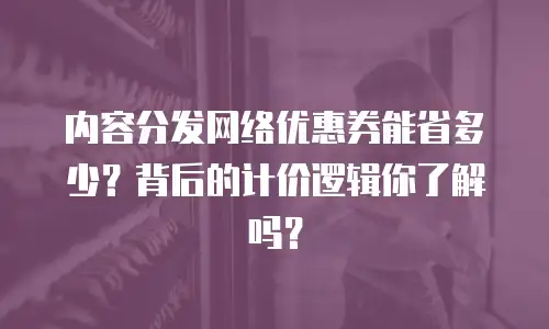 内容分发网络优惠券能省多少？背后的计价逻辑你了解吗？