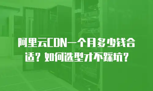 阿里云CDN一个月多少钱合适？如何选型才不踩坑？