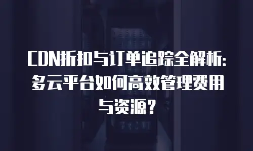CDN折扣与订单追踪全解析：多云平台如何高效管理费用与资源？