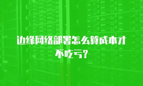 边缘网络部署怎么算成本才不吃亏？