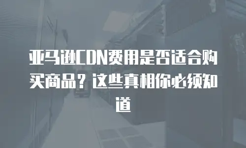 亚马逊CDN费用是否适合购买商品？这些真相你必须知道