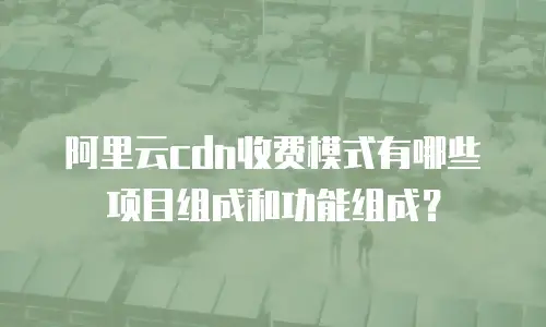 阿里云cdn收费模式有哪些项目组成和功能组成？