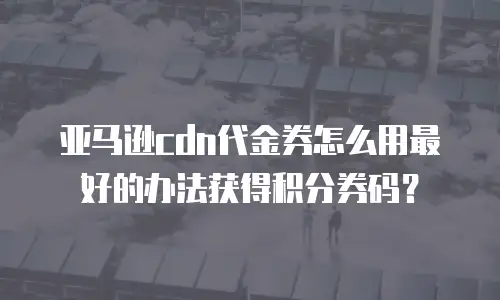 亚马逊cdn代金券怎么用最好的办法获得积分券码？