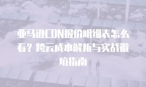 亚马逊CDN报价明细表怎么看？跨云成本解析与实战避坑指南