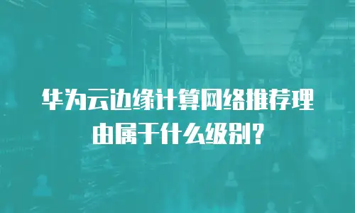 华为云边缘计算网络推荐理由属于什么级别？