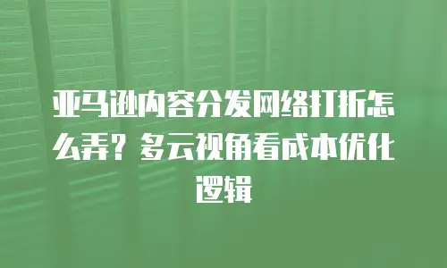 亚马逊内容分发网络打折怎么弄？多云视角看成本优化逻辑