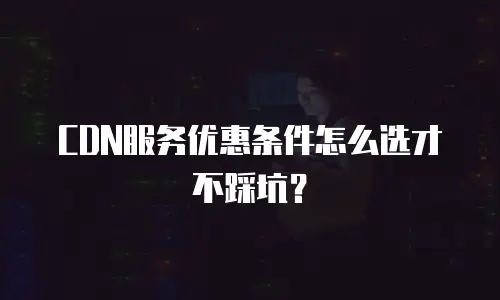 CDN服务优惠条件怎么选才不踩坑？