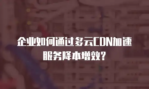 企业如何通过多云CDN加速服务降本增效？