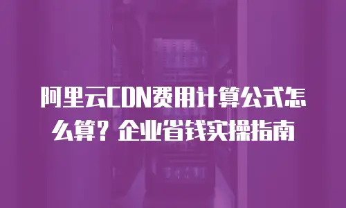 阿里云CDN费用计算公式怎么算？企业省钱实操指南