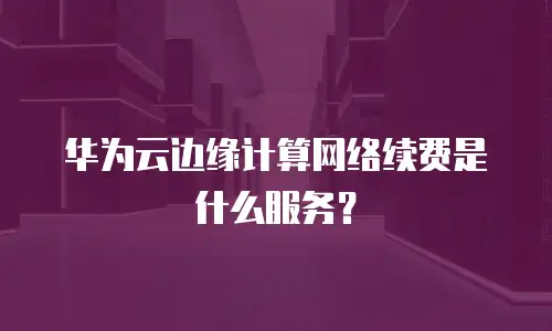 华为云边缘计算网络续费是什么服务？