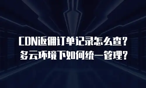 CDN返佣订单记录怎么查？多云环境下如何统一管理？