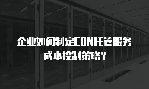 企业如何制定CDN托管服务成本控制策略？