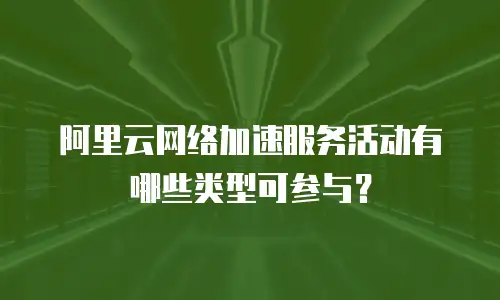 阿里云网络加速服务活动有哪些类型可参与？