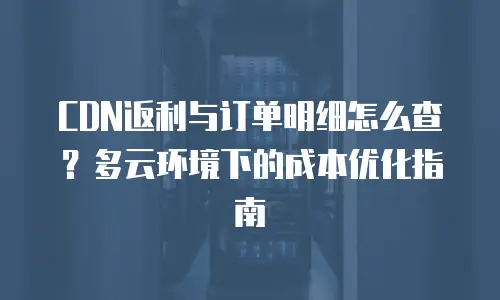 CDN返利与订单明细怎么查？多云环境下的成本优化指南