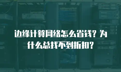 边缘计算网络怎么省钱？为什么总找不到折扣？
