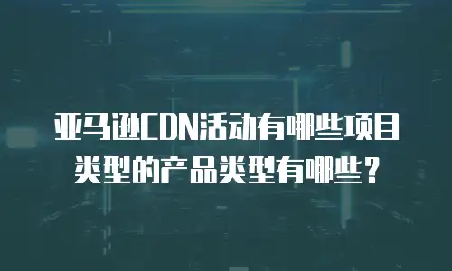 亚马逊CDN活动有哪些项目类型的产品类型有哪些？