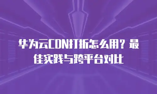 华为云CDN打折怎么用？最佳实践与跨平台对比