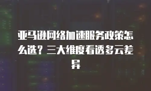 亚马逊网络加速服务政策怎么选？三大维度看透多云差异