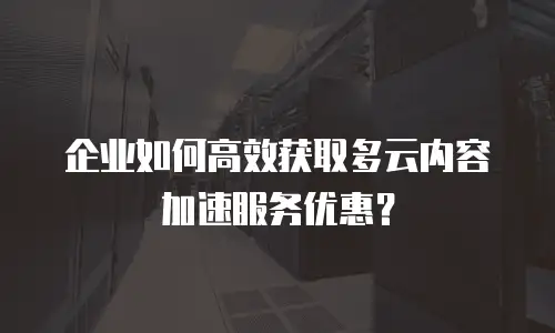 企业如何高效获取多云内容加速服务优惠？