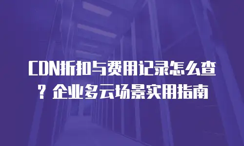 CDN折扣与费用记录怎么查？企业多云场景实用指南