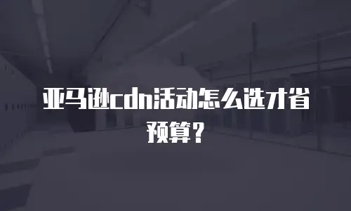 亚马逊cdn活动怎么选才省预算？