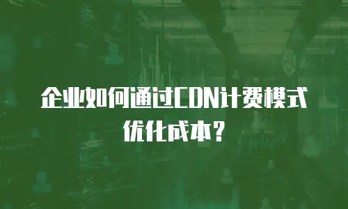 企业如何通过CDN计费模式优化成本？