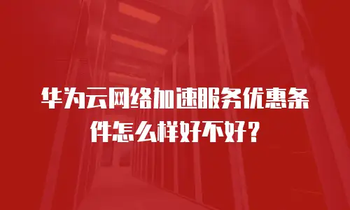 华为云网络加速服务优惠条件怎么样好不好？