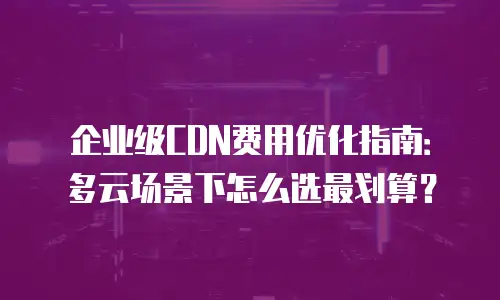 企业级CDN费用优化指南：多云场景下怎么选最划算？