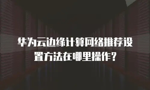 华为云边缘计算网络推荐设置方法在哪里操作？