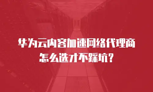 华为云内容加速网络代理商怎么选才不踩坑？