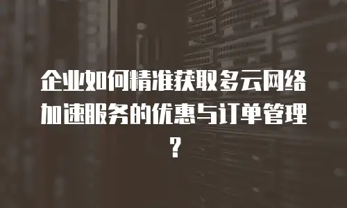 企业如何精准获取多云网络加速服务的优惠与订单管理？