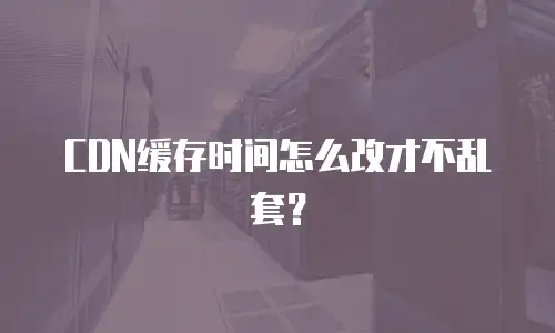 CDN缓存时间怎么改才不乱套？