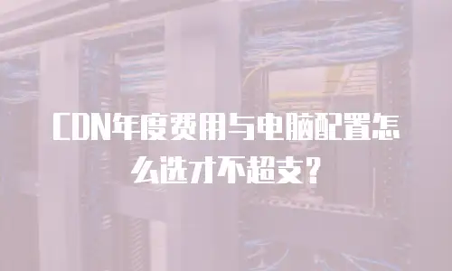 CDN年度费用与电脑配置怎么选才不超支？