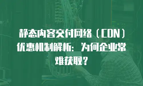 静态内容交付网络（CDN）优惠机制解析：为何企业常难获取？