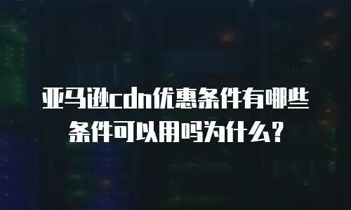 亚马逊cdn优惠条件有哪些条件可以用吗为什么？