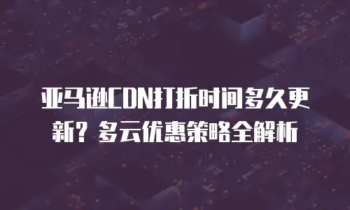 亚马逊CDN打折时间多久更新？多云优惠策略全解析