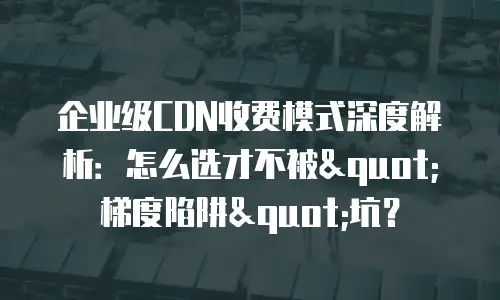 企业级CDN收费模式深度解析：怎么选才不被"梯度陷阱"坑？