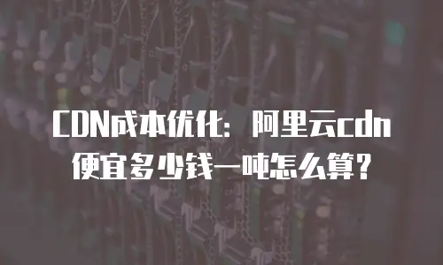CDN成本优化：阿里云cdn便宜多少钱一吨怎么算？