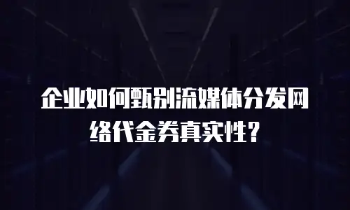 企业如何甄别流媒体分发网络代金券真实性？