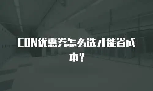 CDN优惠券怎么选才能省成本？